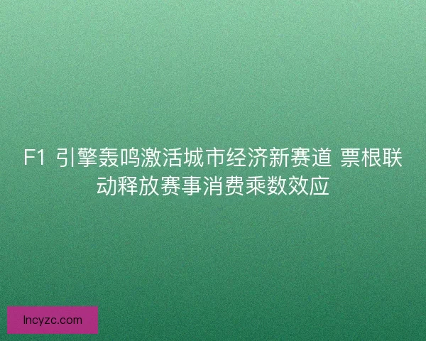 F1 引擎轰鸣激活城市经济新赛道 票根联动释放赛事消费乘数效应