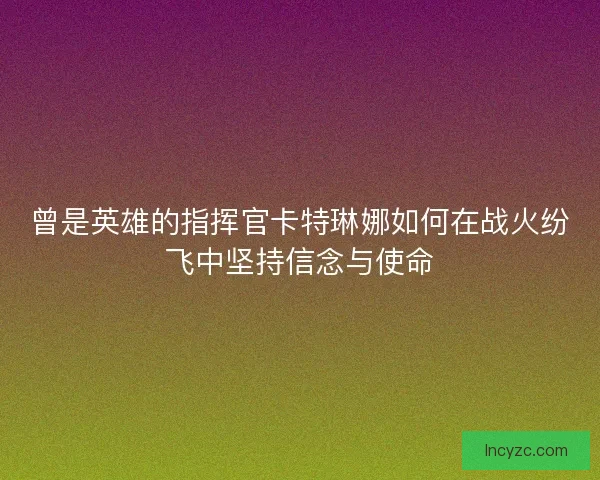 曾是英雄的指挥官卡特琳娜如何在战火纷飞中坚持信念与使命