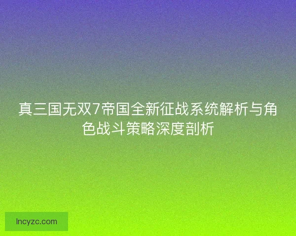 真三国无双7帝国全新征战系统解析与角色战斗策略深度剖析