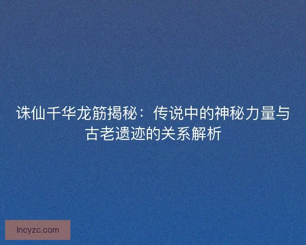 诛仙千华龙筋揭秘：传说中的神秘力量与古老遗迹的关系解析