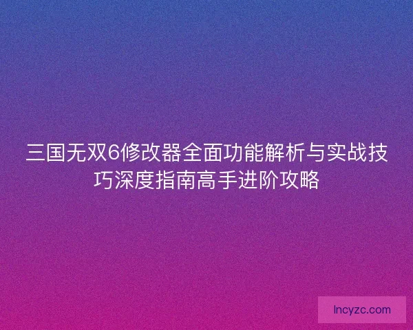 三国无双6修改器全面功能解析与实战技巧深度指南高手进阶攻略