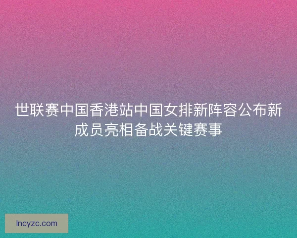 世联赛中国香港站中国女排新阵容公布新成员亮相备战关键赛事 世联赛中国香港站中国女排新阵容公布新成员亮相备战关键赛事