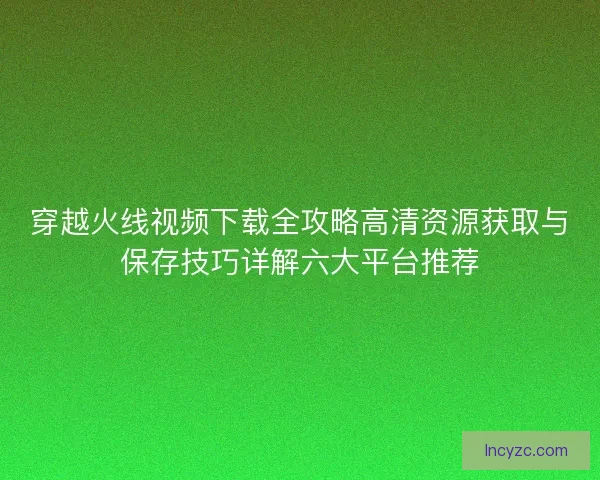 穿越火线视频下载全攻略高清资源获取与保存技巧详解六大平台推荐