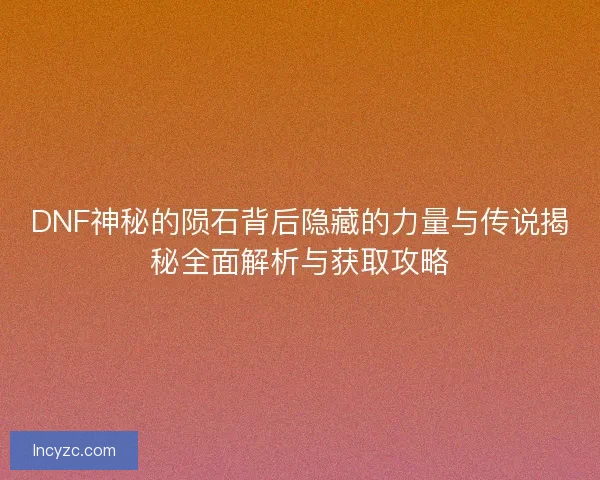 DNF神秘的陨石背后隐藏的力量与传说揭秘全面解析与获取攻略
