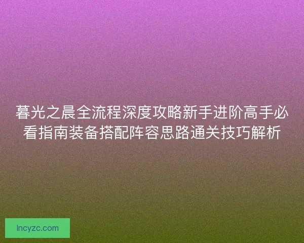 暮光之晨全流程深度攻略新手进阶高手必看指南装备搭配阵容思路通关技巧解析