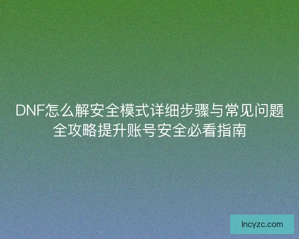 DNF怎么解安全模式详细步骤与常见问题全攻略提升账号安全必看指南