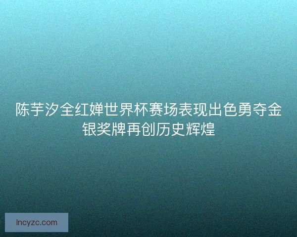 陈芋汐全红婵世界杯赛场表现出色勇夺金银奖牌再创历史辉煌