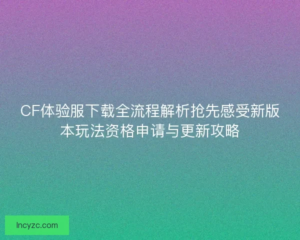 CF体验服下载全流程解析抢先感受新版本玩法资格申请与更新攻略