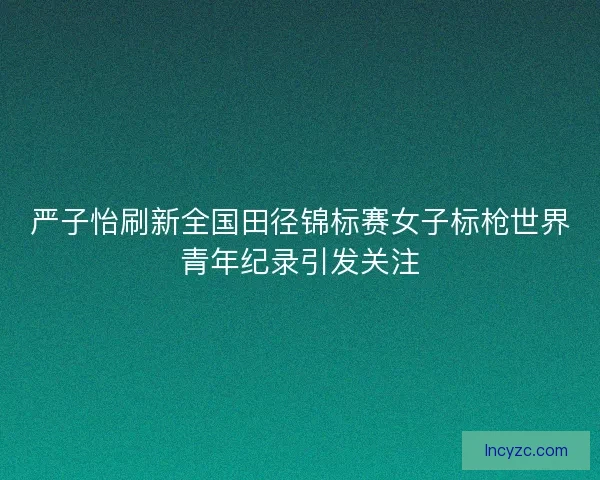 严子怡刷新全国田径锦标赛女子标枪世界青年纪录引发关注 严子怡刷新全国田径锦标赛女子标枪世界青年纪录引发关注